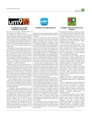 BBUUTTLLLLEETTÍÍ DDEELL CCOOMMÚÚ 
ooppiinniióó 7 
Des del grup municipal d’UM9-PA donem la 
benvinguda al nou butlletí municipal. 
Ens sembla prou encertat el nom, per tenir 
unes connotacions diferents a d’altres butlletins 
d’altres municipis, que es redueixen a destacar 
la tasca duta a terme per l’Ajuntament. Això si 
no són directament propaganda institucional, o 
pitjor, partidista de qui ostenta el govern mu-nicipal. 
El comú és allò que ens pertany a tot-hom, 
i és un terme utilitzat especialment en 
l’àmbit local. 
Encoratgem l’Equip de Govern que faci reali-tat 
les intencions que es desprenen de l’elecció 
d’El Comú com a capçalera del butlletí munici-pal 
i que aquest nou mitjà de comunicació no 
sigui quelcom fet des de la institució sinó que 
els seus continguts sorgeixin de la comunitat i 
que la tasca de l’Ajuntament sigui posar a dis-posició 
d’entitats, col·lectius i ciutadania en ge-neral, 
un instrument en forma de mitjà de 
comunicació, un altaveu dels interessos, pre-ocupacions 
i iniciatives de la gent. 
Celebrem el nou rumb en la política comuni-cativa 
de l’Ajuntament. Posar fil a l’agulla a la 
nova web municipal ha estat un encert i també 
l’edició d’aquesta publicació. Considerem, però, 
que s’ha de continuar perquè la informació és 
essencial, és el primer pas, per a la creació 
d’una massa crítica, d’una ciutadania participa-tiva, 
que sigui activa en la crítica i la proposta 
per tirar endavant la nostra comunitat en tots 
els àmbits: econòmic, social, cultural i polític. 
En la conjuntura actual s’ha de suplir la 
manca de recursos econòmics amb creativitat, 
quan s’ha de contraposar el treball comunitari i 
el voluntariat al benefici particular. Aquests 
principis no han de ser aliens als mitjans de co-municació 
municipals. 
L’austeritat, paraula prostituïda per una 
classe política súbdita del poder financer, no pot 
ser l’excusa per deixar d’informar la ciutadania 
i de donar-li la veu. La sobrietat no és un terme 
incompatible amb l’impuls i el rigor si s’empra, 
com dèiem abans, la creativitat i el treball co-munitari. 
Sovint s’ha vist l’Ajuntament, la ins-titució 
municipal, com un fre a aquests 
principis. Li hem de donar la volta per tal que 
sigui el catalitzador de l’expressió popular en 
matèria de comunicació. Tan de bo la creació 
d’aquest butlletí sigui el primer pas per a la re-cuperació 
d’altres mitjans municipals. Tan de 
bo el proper sigui la ràdio. 
Volem donar la benvinguda als lectors del But-lletí 
Municipal, amb aquest article de la màxima 
actualitat: 
El mes de setembre de 2014 Josep Antoni 
Blanco va comunicar als portaveus dels grups 
polítics municipals la seva renúncia al càrrec. 
Després de la dimissió es va realitzar un acte 
d’ investidura per elegir el nou alcalde a través 
del procediment basat en el marc legal vigent. 
Això vol dir que els grups municipals han de di-positar 
el seu vot a favor de la persona que 
considerin que ha de ser el nou alcalde del mu-nicipi, 
sempre que aquest aconsegueixi la ma-joria 
absoluta de vots; si no s’aconsegueix la 
majoria absoluta passa a ser alcalde el porta-veu 
de la força política amb més representació, 
és a dir, la més votada pel poble en les últimes 
eleccions municipals. Fruit d’ aquest acte es va 
donar un gir a l’alcaldia a favor de la candida-tura 
d’UM9 amb el suport de CiU i ICV-Verds. 
Doncs bé, davant d’aquesta situació, a ningú 
se li va ocórrer exposar públicament que el nou 
alcalde havia de ser triat pel poble en unes 
eleccions municipals? Ningú va parlar de demo-cràcia 
real o de democràcia profunda, expres-sions 
tan de moda ara. I això per què? Doncs 
perquè tots van entendre que la legislació vi-gent 
és la que estipula aquest tipus d’actes i 
ningú ho discuteix. La llei es compleix que per 
això estem en una democràcia. 
Fem aquesta reflexió perquè després de les 
eleccions europees certs entorns estan interes-sats 
a extrapolar els resultats a altres nivells ja 
sigui en l’àmbit territorial, estatal i fins i tot mu-nicipal. 
Seguint aquesta premissa ens pregun-tem 
per què no extrapolar el cas abans exposat 
a la decisió del Cap de l’Estat d’abdicar i deixar 
pas al seu successor? La legislació vigent és 
molt clara, la Constitució té establert el procés 
a seguir sense cap tipus de dubtes i els que 
volen veure en la decisió del Rei una oportuni-tat 
per obrir una escletxa en l’ordre constitu-cional 
es troben que aquest mateix ordre 
constitucional és el que garanteix la continuïtat 
en la prefectura de l’estat d’ acord amb el con-sens 
de 1978. 
Es pot aprovar una altra constitució? És clar 
que es pot. Només cal reunir la majoria neces-sària 
al Parlament, però fins que això no passi 
la voluntat del poble és la que està escrita en 
la Carta Magna. 
En aquestes línies pensem que cal que posem 
accent a posar damunt de la taula els motius 
del compromís que tenim i exercim envers en 
municipi. Sovint quelcom que no es veu, no es 
comenta i queda en no res per un conjunt 
d’anècdotes i de falses esperances, així com 
aspectes que no per menys importants, acaben 
amagant els objectius reals. 
El nou pla de reactivació local, enfortir 
l’administració local per assumir més i nous 
serveis, ha estat la primera lluita i ara és el 
nostre compromís. Fa 11 anys que persones 
que creiem fermament que és possible canviar 
les coses i que a més a més és necessari, 
tenim una representació en el ple municipal 
que ha passat per diferents fases. 
En els darrers anys, hem estat al costat de 
les persones per millorar conjuntament els 
recursos al nostre municipi. Sabem també, que 
ni de bon tros hem esgotat els propòsits i els 
programes, sobretot en la primera meitat 
d’aquesta legislatura. Però seguim demanant i 
exigint el mateix, i amb el mateix èmfasi. 
No parlem només de projectes. On de ben 
segur podem coincidir. I coincidim amb altres 
partits polítics. Parlem de les formes, parlem 
del detall, parlem de l’ètica, parlem del 
compromís, parlem, senzillament que es faci 
allò que es diu. Parlem de trencar amb la 
política del parany. 
Aquella en la qual la política passa per 
defensar espais propis i no ideals, espais propis 
i no projectes, espais propis i no compromisos 
reals. 
Avui, en aquest espai no volem recordar què 
hem fet i evocar què pensem fer. Hem fet i 
farem allò que, més enllà de la concreció 
d’accions, suposa una lluita i un compromís 
pels drets socials, el treball, la vivenda digna, 
l’educació, les beques i ajudes, i al costat, la 
dignitat, la igualtat d’oportunitats i la 
necessària llibertat. 
Ara que hem recuperat les places i clamem 
per una societat realment lliure, igual, digna i 
sobirana, des del nostre municipi, des dels 
pobles, podem assolir un paper rellevant, 
necessari i per què no dir-ho, també 
imprescindible. Depèn de nosaltres, homes i 
dones, joves, infants i de nosaltres en depèn 
la decisió. Construir una societat des de baix, 
és reconèixer en primera instància que és en el 
poble on tot pot començar. 
EL COMÚ ÉS ALLÒ QUE 
PERTANY A TOTHOM 
NORMALITAT DEMOCRÀTICA ACABEM AMB LA POLÍTICA DEL 
PARANY 
 