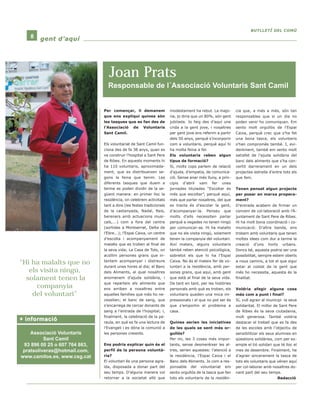 Per començar, li demanem 
que ens expliqui quines són 
les tasques que es fan des de 
l’Associació de Voluntaris 
Sant Camil. 
Els voluntariat de Sant Camil fun-ciona 
des de fa 38 anys, quan es 
va construir l’hospital a Sant Pere 
de Ribes. En aquests moments hi 
ha 110 voluntaris, aproximada-ment, 
que es distribueixen se-gons 
la feina que tenim. Les 
diferents tasques que duem a 
terme es poden dividir de la se-güent 
manera: en primer lloc la 
residència, on celebrem activitats 
tant a dins (les festes tradicionals 
de la castanyada, Nadal, Reis, 
berenars amb actuacions musi-cals,...) 
com a fora del centre 
(sortides a Montserrat, Delta de 
l’Ebre...); l’Espai Caixa, un centre 
d’escolta i acompanyament de 
malalts que es troben al final de 
la seva vida; La Casa de Tots, on 
acollim persones grans que in-tentem 
acompanyar i distreure 
durant unes hores al dia; el Banc 
dels Aliments, al qual nosaltres 
anomenem d’ajuda solidària, i 
que reparteix els aliments que 
ens arriben a nosaltres entre 
aquelles famílies que més ho ne-cessiten; 
el banc de sang, que 
s’encarrega de cercar donants de 
sang a l’entrada de l’hospital; i, 
finalment, la celebració de la pa-raula, 
en què es fa una lectura de 
l’Evangeli i es dóna la comunió a 
les persones creients. 
Ens podria explicar quin és el 
perfil de la persona voluntà-ria? 
El voluntari és una persona agra-ïda, 
disposada a donar part del 
seu temps. D’alguna manera vol 
retornar a la societat allò que 
modestament ha rebut. La majo-ria, 
jo diria que un 80%, són gent 
jubilada. Jo faig des d’aquí una 
crida a la gent jove, i nosaltres 
per gent jove ens referim a partir 
dels 50 anys, perquè s’incorporin 
com a voluntaris, perquè aquí hi 
ha molta feina a fer. 
Els voluntaris reben algun 
tipus de formació? 
Sí, molts cops parlem de relació 
d’ajuda, d’empatia, de comunica-ció. 
Sense anar més lluny, a prin-cipis 
d’abril vam fer unes 
jornades titulades “Escoltar és 
més que escoltar”, perquè aquí, 
més que parlar nosaltres, del que 
es tracta és d’escolar la gent, 
d’acompanyar-la. Penseu que 
molts d’ells necessiten parlar 
perquè a vegades no tenen ningú 
per comunicar-se. Hi ha malalts 
que no els visita ningú, solament 
tenen la companyia del voluntari. 
Així mateix, alguns voluntaris 
també reben atenció psicològica, 
sobretot els que hi ha l’Espai 
Caixa. No és el mateix fer de vo-luntari 
a la residència, amb per-sones 
grans, que aquí, amb gent 
que està al final de la seva vida. 
De tant en tant, per les històries 
personals amb què es troben, els 
voluntaris queden una mica im-pressionats 
i el que no pot ser és 
que s’emportin el problema a 
casa. 
Quines serien les iniciatives 
de les quals se sent més or-gullós? 
Per mi, les 3 coses més impor-tants, 
sense desmerèixer les al-tres, 
serien aquestes: l’atenció a 
la residència, l’Espai Caixa i el 
Banc dels Aliments. Jo com a res-ponsable 
del voluntariat em 
sento orgullós de la tasca que fan 
tots els voluntaris de la residèn-cia 
BBUUTTLLLLEETTÍÍ DDEELL CCOOMMÚÚ 
que, a més a més, són tan 
responsables que si un dia no 
poden venir ho comuniquen. Em 
sento molt orgullós de l’Espai 
Caixa, perquè crec que s’ha fet 
una bona tasca, els voluntaris 
s’han compromès també. I, evi-dentment, 
també em sento molt 
satisfet de l’ajuda solidària del 
banc dels aliments que s’ha con-vertit 
darrerament en un dels 
projectes estrella d’entre tots els 
que fem. 
Tenen pensat algun projecte 
per posar en marxa propera-ment? 
D’entrada acabem de firmar un 
conveni de col·laboració amb l’A-juntament 
de Sant Pere de Ribes. 
Hi ha molt bona coordinació i co-municació. 
D’altra banda, ens 
trobem amb voluntaris que tenen 
moltes idees com dur a terme la 
creació d’uns horts urbans. 
Doncs bé, aquesta podria ser una 
possibilitat, sempre estem oberts 
a nous camins, a tot el que sigui 
estar al costat de la gent que 
més ho necessita, aquesta és la 
finalitat. 
Voldria afegir alguna cosa 
més com a punt i final? 
Sí, vull agrair al municipi la seva 
solidaritat. El millor de Sant Pere 
de Ribes és la seva ciutadania, 
molt generosa. També voldria 
destacar el treball que es fa des 
de les escoles amb l’objectiu de 
sensibilitzar els seus alumnes en 
qüestions solidàries, com per ex-emple 
el tió solidari que té lloc el 
mes de desembre. Finalment, he 
d’agrair sincerament la tasca de 
tots els voluntaris que vénen aquí 
per col·laborar amb nosaltres do-nant 
part del seu temps. 
Redacció 
8 ggeenntt dd’’aaqquuíí 
“Hi ha malalts que no 
els visita ningú, 
solament tenen la 
companyia 
del voluntari” 
Joan Prats 
Responsable de l´Associació Voluntaris Sant Camil 
++ iinnffoorrmmaacciióó 
Associació Voluntaris 
Sant Camil 
93 896 00 25 o 607 764 863, 
pratsoliveras@hotmail.com, 
www.camilos.es, www.csg.cat 
