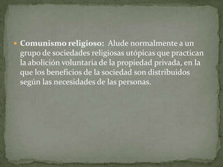  Comunismo religioso: Alude normalmente a un
grupo de sociedades religiosas utópicas que practican
la abolición voluntaria de la propiedad privada, en la
que los beneficios de la sociedad son distribuidos
según las necesidades de las personas.
 