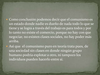  Como conclusión podemos decir que el comunismo es
un estado donde nadie es dueño de nada todo lo que se
tiene y se logra a través del trabajo es para todos y por
lo tanto no existe el comercio, porque no hay con que
negociar, no existen clases sociales, no hay poder más
arriba.
 Así que el comunismo puro en teoría trata pues, de
una sociedad sin clases en donde ningún grupo
humano podría explotar a otro, ni tampoco los
individuos pueden hacerlo entre sí.
 