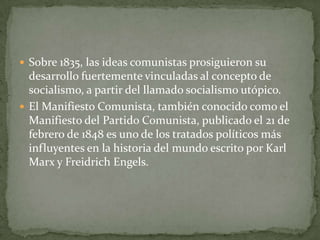  Sobre 1835, las ideas comunistas prosiguieron su
desarrollo fuertemente vinculadas al concepto de
socialismo, a partir del llamado socialismo utópico.
 El Manifiesto Comunista, también conocido como el
Manifiesto del Partido Comunista, publicado el 21 de
febrero de 1848 es uno de los tratados políticos más
influyentes en la historia del mundo escrito por Karl
Marx y Freidrich Engels.
 