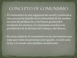  El comunismo es una organización social y económica,
una asociación basada en la comunidad de los medios
sociales de producción y los bienes producidos
mediante los mismos, el comunismo involucra la
prohibición de la división del trabajo y del dinero.
 En otras palabras el comunismo es un movimiento que
trata que todas las personas sean iguales, no sólo ante
la ley o el estado sino también socialmente.
 