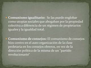  Comunismo igualitario: Se las puede englobar
como utopías sociales que abogaban por la propiedad
colectiva a diferencia de un régimen de propietarios
iguales y la igualdad total.
 Comunismo de consejos: El comunismo de consejos
hizo centro en el auto organización de la clase
proletaria en los consejos obreros, en vez de la
dirección política de la misma de un "partido
revolucionario“
 