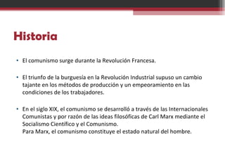 Historia
• El comunismo surge durante la Revolución Francesa.
• El triunfo de la burguesía en la Revolución Industrial supuso un cambio
tajante en los métodos de producción y un empeoramiento en las
condiciones de los trabajadores.
• En el siglo XIX, el comunismo se desarrolló a través de las Internacionales
Comunistas y por razón de las ideas filosóficas de Carl Marx mediante el
Socialismo Científico y el Comunismo.
Para Marx, el comunismo constituye el estado natural del hombre.
 