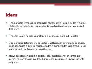 Ideas
• El comunismo rechaza a la propiedad privada de la tierra o de los recursos
vitales. En cambio, todos los medios de producción deben ser propiedad
del Estado.
• El capitalismo le da más importancia a las aspiraciones individuales.
• El comunismo defiende una sociedad igualitaria, sin diferencias de clases,
razas, religiones o incluso nacionalidades, y donde todos los hombres y las
mujeres estén en las mismas condiciones
• Apoya distribución igual del poder. Todas las decisiones se toman por
medios democráticos y no debe haber leyes injustas que favorezcan solo
a algunos.
 