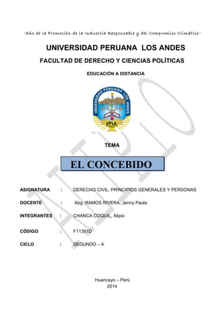 EL CONCEBIDO
“Año de la Promoción de la Industria Responsable y del Compromiso Climático ”
UNIVERSIDAD PERUANA LOS ANDES
FACULTAD DE DERECHO Y CIENCIAS POLÍTICAS
EDUCACIÓN A DISTANCIA
TEMA
ASIGNATURA : DERECHO CIVIL: PRINCIPIOS GENERALES Y PERSONAS
DOCENTE : Abg. RAMOS RIVERA, Jenny Paola
INTEGRANTES : CHANCA COQUIL, Alipio
CÓDIGO : F11381D
CICLO : SEGUNDO – A
Huancayo – Perú
2014
 