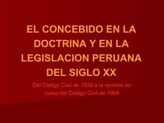 EL CONCEBIDO EN LA
DOCTRINA Y EN LA
LEGISLACION PERUANA
DEL SIGLO XX
Del Código Civil de 1936 a la revisión en
curso del Código Civil de 1984
 