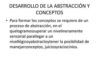 DESARROLLO DE LA ABSTRACCIÓN Y CONCEPTOSPara formar los conceptos se requiere de un proceso de abstracción, en el quelogramossuperar un nivelmeramente sensorial parallegar a un nivellógicoyabstractoytener la posibilidad de manejarconceptos, juiciosyraciocinios.