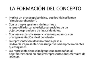 LA FORMACIÓN DEL CONCEPTOImplica un procesopsicológico, que los lógicosllaman “simple aprehensión”.Con la simple aprehensiónllegamos a retenerofijarlascaracterísticasesenciales de un objetoydesprenderse de lasaccidentales.Con lascaracterísticasesencialesnosquedamos con unarepresentación ideal del objeto.La representación ideal no cambia pese a lasdiversasrepresentacionessubjetivasysiemprecambiantesquetengamos.Las representacionesoimágenesqueacompañan al objetointervienen en nuestrasrepresentacionesmentales de lascosas.