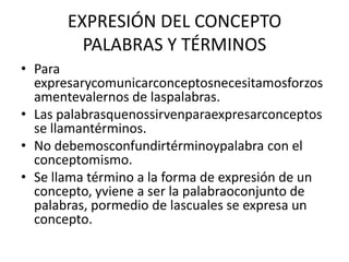 EXPRESIÓN DEL CONCEPTOPALABRAS Y TÉRMINOSPara expresarycomunicarconceptosnecesitamosforzosamentevalernos de laspalabras.Las palabrasquenossirvenparaexpresarconceptos se llamantérminos.No debemosconfundirtérminoypalabra con el conceptomismo.Se llama término a la forma de expresión de un concepto, yviene a ser la palabraoconjunto de palabras, pormedio de lascuales se expresa un concepto.