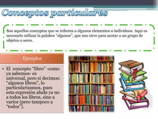 Son aquellos conceptos que se reﬁeren a algunos elementos o individuos. Aquí es
  necesario utilizar la palabra “algunos”, que nos sirve para acotar a un grupo de
  objetos o seres.



           Ejemplos

• El concepto “libro” -como
  ya sabemos- es
  universal, pero si decimos:
  “algunos libros", lo
  particularizamos, pues
  esta expresión alude ya no
  a todos los libros, sino a
  varios (pero tampoco a
  “todos").
 