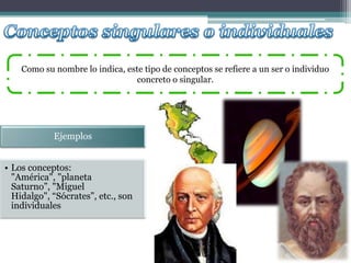 Como su nombre lo indica, este tipo de conceptos se refiere a un ser o individuo
                                 concreto o singular.




            Ejemplos


• Los conceptos:
  "América", "planeta
  Saturno”, "Miguel
  Hidalgo", “Sócrates”, etc., son
  individuales
 