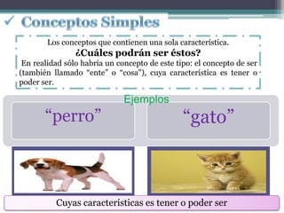 Los conceptos que contienen una sola característica.
                ¿Cuáles podrán ser éstos?
 En realidad sólo habría un concepto de este tipo: el concepto de ser
(también llamado “ente” o “cosa"), cuya característica es tener o
poder ser.

                              Ejemplos
       “perro”                                 “gato”



          Cuyas características es tener o poder ser
 