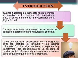 INTRODUCCIÓN
Cuando hablamos del Concepto nos referiremos
al estudio de las formas del pensamiento
que, en sí, es el objeto de la investigación de la
lógica formal.


Es importante tener en cuenta que la noción de
concepto aparece siempre vinculada al contexto.



La conceptualización se desarrolla con la integración
entre los sentidos, el lenguaje y los factores
culturales. Conocer algo mediante la experiencia y
transformar ese conocimiento en un concepto es
posible por las referencias que se realizan sobre una
cosa o situación que es única e irrepetible.
 