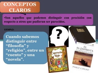 CONCEPTOS
 CLAROS
•Son aquellos que podemos distinguir con precisión con
respecto a otros que pudieran ser parecidos.

EJEMPLO:


 Cuando sabemos
 distinguir entre
 “filosofía” y
 “religión”, entre un
 “cuento” y una
 “novela”.
 