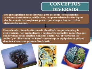 CONCEPTOS
                                       DIVERSOS
Los que significan cosas diversas, pero así como no existen dos
conceptos absolutamente idénticos, tampoco existen dos conceptos
absolutamente heterogéneos, puesto que siempre hay entre ellos
alguna señal común.


Hay, además, otras dos formas de identidad: la equipolencia y la
reciprocidad. Son equipolentes o equivalentes aquellos conceptos que
con diversas notas señalan el mismo objeto. Así, el “héroe de los
Andes” y el “libertador del Perú” son conceptos equipolentes porque
denotan a la misma persona San Martin.
 