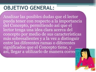 OBJETIVO GENERAL:
Analizar las posibles dudas que el lector
pueda tener con respecto a la importancia
del Concepto, permitiendo así que el
lector tenga una idea clara acerca del
concepto por medio de sus características
más sobresalientes y a la vez a distinguir
entre las diferentes ramas o diferentes
significados que el Concepto tiene, y
así, llegar a utilizarlo de manera correcta.
 