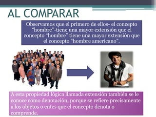 AL COMPARAR
      Observamos que el primero de ellos- el concepto
        “hombre”-tiene una mayor extensión que el
     concepto “hombre” tiene una mayor extensión que
             el concepto “hombre americano”.




A esta propiedad lógica llamada extensión también se le
conoce como denotación, porque se refiere precisamente
a los objetos o entes que el concepto denota o
comprende.
 