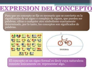 Para que un concepto se fije es necesario que se convierta en la
significación de un signo o complejo de signos, que pueden ser
palabras, cifras o cualquier otro simbolismo exactamente
determinado, por lo tanto, los conceptos son significados de
palabras.




   El concepto es un signo formal es decir cuya naturaleza
   consiste únicamente en representar algo.
 