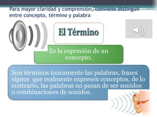 Para mayor claridad y comprensión, conviene distinguir
entre concepto, término y palabra




                Es la expresión de un
                      concepto.

Son términos únicamente las palabras, frases
signos que realmente expresen conceptos, de lo
contrario, las palabras no pasan de ser sonidos
o combinaciones de sonidos.
 