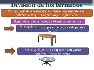 Podemos establecer una doble división, atendiendo a las
    palabras con que se expresan y al significado.

    Según el primer criterio, los términos pueden ser:
        Simples :      se expresan con una sola palabra
                            “mesa”




            Complejos:        se expresan con varias
                   palabras: “mesa de hierro”
 