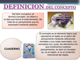 DEFINICION DEL CONCEPTO
         Del latín conceptus, el
     término concepto se refiere a
la idea que forma el entendimiento. Se
    trata de un pensamiento que es
     expresado mediante palabras.


                                   El concepto es el elemento lógico que
                                    representa al objeto en el plano del
                                    pensamiento mediante referencias
                                   mentales a sus notas esenciales. Los
                                  conceptos son, pues, los elementos con
                                         que construimos nuestros
CUADERNO                            pensamientos, es decir el concepto
                                     es, no el objeto, si no el contenido
                                           intencional del objeto.
 