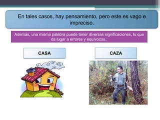 En tales casos, hay pensamiento, pero este es vago e
                      impreciso.

Además, una misma palabra puede tener diversas significaciones, lo que
                 da lugar a errores y equívocos..


            CASA                                   CAZA
 