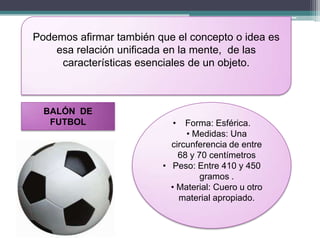 Podemos afirmar también que el concepto o idea es
    esa relación unificada en la mente, de las
     características esenciales de un objeto.



  BALÓN DE
   FUTBOL                  •   Forma: Esférica.
                               • Medidas: Una
                           circunferencia de entre
                             68 y 70 centímetros
                         • Peso: Entre 410 y 450
                                   gramos .
                           • Material: Cuero u otro
                             material apropiado.
 