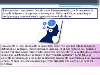 Los conceptos, que carecen de todo contenido representativo, se forman sobre la
 base de imágenes y de representaciones que, en último análisis, no son más que
 vestigios vagos de sensaciones y representaciones individuales.




Un concepto es igual al conjunto de sus señales características. Con esto llegamos a la
definición del concepto, que se expresa en un juicio, en el cual el sujeto es el concepto
mismo, y el predicado el carácter o los caracteres que constituyen su contenido. De esto se
infiere que la definición del concepto es una verdadera ecuación y, por lo tanto, el
concepto por desarrollar debe poder equipararse al concepto desarrollado en sus diversas
señales. Al decir que es una ecuación queremos significar que la definición debe ser
recíproca.
 