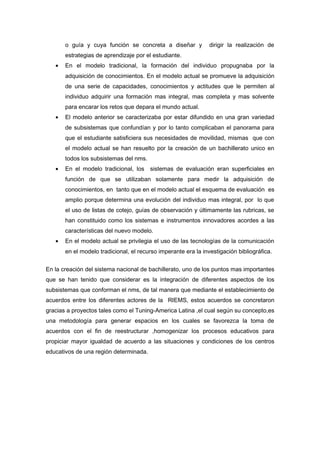 o guía y cuya función se concreta a diseñar y dirigir la realización de
estrategias de aprendizaje por el estudiante.
• En el modelo tradicional, la formación del individuo propugnaba por la
adquisición de conocimientos. En el modelo actual se promueve la adquisición
de una serie de capacidades, conocimientos y actitudes que le permiten al
individuo adquirir una formación mas integral, mas completa y mas solvente
para encarar los retos que depara el mundo actual.
• El modelo anterior se caracterizaba por estar difundido en una gran variedad
de subsistemas que confundían y por lo tanto complicaban el panorama para
que el estudiante satisficiera sus necesidades de movilidad, mismas que con
el modelo actual se han resuelto por la creación de un bachillerato unico en
todos los subsistemas del nms.
• En el modelo tradicional, los sistemas de evaluación eran superficiales en
función de que se utilizaban solamente para medir la adquisición de
conocimientos, en tanto que en el modelo actual el esquema de evaluación es
amplio porque determina una evolución del individuo mas integral, por lo que
el uso de listas de cotejo, guías de observación y últimamente las rubricas, se
han constituido como los sistemas e instrumentos innovadores acordes a las
características del nuevo modelo.
• En el modelo actual se privilegia el uso de las tecnologías de la comunicación
en el modelo tradicional, el recurso imperante era la investigación bibliográfica.
En la creación del sistema nacional de bachillerato, uno de los puntos mas importantes
que se han tenido que considerar es la integración de diferentes aspectos de los
subsistemas que conforman el nms, de tal manera que mediante el establecimiento de
acuerdos entre los diferentes actores de la RIEMS, estos acuerdos se concretaron
gracias a proyectos tales como el Tuning-America Latina ,el cual según su concepto,es
una metodología para generar espacios en los cuales se favorezca la toma de
acuerdos con el fin de reestructurar ,homogenizar los procesos educativos para
propiciar mayor igualdad de acuerdo a las situaciones y condiciones de los centros
educativos de una región determinada.
 