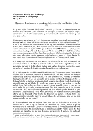 Universidad Antonio Ruiz de Montoya
Introducción a la Antropología
Oscar Paz
El concepto de cultura que se maneja en el discurso oficial en el Perú en el siglo
XXI
En primer lugar, fijaremos los términos “discurso” y “oficial”, y seleccionaremos las
fuentes más adecuadas para identificar el concepto de cultura. En segundo lugar,
analizaremos las fuentes seleccionadas y evaluaremos el concepto de cultura que se
maneja en ellas.
Si aceptamos que discurso es “(…) sinonimo de enunciado o secuencia de enunciados”
(Naters 2008:32) y que oficial es aquello que procede de la autoridad del Estado (Cfr.
RAE 2010), entonces un discurso oficial es una ley, una entrevista a un funcionario del
Estado, una Constitución, etc. Para nosotros, son dos fuentes las que tienen como tema
central a la cultura: la ley N° 29565, que es la que crea el Ministerio de Cultura, y una
entrevista realizada por Gonzalo Pajares a Juan Ossio, actual Ministro de Cultura. Ellas
son nuestras fuentes principales. Pero hay un número dificilmente calculabe de textos
que tratan sobre otros asuntos, pero que también discurren sobre la cultura. Dentro de
este grupo, seleccionamos como fuente complementaria la Constitución de 1993.
Las partes que analizamos en esos textos son aquellas en las que encontramos el
sustantivo cultura o el adjetivo cultural. Esto es para evitar expandirnos por el
paradigma derivativo de la palabra cultura que incluye terminos compuestos como
agricultura, y terminos derivados como inculto, cultivar, intercultural, etc.
En el prólogo escrito en 1986 para el libro Balance del Patrimonio cultura, Juan Ossio
sostiene que la cultura es “creación” y “comunicación”. En tanto creación, es la mejor
expresión de la libertad del ser humano.Y en tanto comunicación, el medio que permite
la integración entre todos los habitantes de un mismo territorio(Cfr.Pajares 2010:16).
Esta definición no delimita acertadamente el concepto de cultura. Desde la distinsión
aristotélica de las actividades del hombre en poiesis y praxis, es posible ver que la
definición de Ossio solamente abarca la poiesis, porque para él la cultura es creación, es
decir, todas las actividades productivas cuyos fines son los productos de las mismas
actividades. Así, las actividades cuyos fines son ellas mismas quedan fuera de lo que
es cultura. La definición de Leslie White, en cambio, no mutila a la cultura, sino que la
abarca en su totalidad. Para White, la difinición de cultura contiene todos los
acontecimientos, los cuales incluyen las actividades del ser humano, tanto las que son
praxis como las que son poiesis1.
En la entrevista de Gonzalo Pajares, Ossio dice que esa definición del concepto de
cultura “calza” con la ley de creación del Ministerio de Cultura, debido a que al
viceministerio de Patrimonio Cultural e Industria Cultural le correspondería la creación
y al viceministerio de Interculturalidad la comunicación (Cfr. Pajares 2010:16). Sin
embargo, en dicha ley no hay una definición del concepto de cultura. De hecho, el
1

Aunque la definición de cultura de Leslie White considera las acciones que son poesis y praxis, deja a
un lado acciones como la lactancia, el cuidado y el emparejamiento (Cfr. White 1959 :151).

 