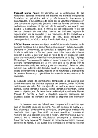 9


Pascual Marín Pérez: El derecho es la ordenación de las
relaciones sociales mediante un sistema de normas obligatorias
fundadas en principios éticos y efectivamente impuestas y
garantizadas, o susceptibles de serlo por la voluntad imperante en
una comunidad organizada (incluso —en sus formas positivas más
perfectas— mediante el ejercicio de la coacción, en cuanto sea
posible y necesario), que, a través de las decisiones y de los
hechos diversos en que tales normas se traducen, regulan la
organización de la sociedad y las relaciones de los individuos y
agrupaciones que viven dentro de ella, para asegurar el
conseguimiento armónico de los fines individuales y colectivos.

LÉVY-Ullmann: existen tres tipos de definiciones de derecho en la
doctrina francesa. En el primer tipo, expuesto por Touluer, Marcade,
Demante y Demolombe, se identifica al derecho con la ley. Esta
teoría es criticada por Renard, pues hace notar que el derecho es
anterior a la ley, y que "aun bajo el reino de la ley, queda un lugar
para una elaboración científica complementaria de la ley". Agrega
Renard que "no solamente existe un derecho anterior a la ley y un
derecho complementario de la ley, sino que la ley choca con la
doble resistencia de los hechos y de las creencias". Pero se debe
advertir que, además del derecho positivo —como ya se indicó—
existe el derecho de lo justo, basado en la naturaleza y dignidad de
la persona humana y cuyo último fundamento se encuentra en la
divinidad.

El segundo grupo de definiciones comprende a los autores que
toman en cuenta los distintos aspectos del derecho, y dan múltiples
definiciones de este. Así, por ejemplo, se define el derecho como
ciencia, como derecho natural, como derecho-pretensión, como
derecho objetivo, etc. Es la corriente de Baudry-Lacantlnerie, Marcel
Planiol, F. Surville y Colín y Capitant, quienes distinguen las
diversas clases de derecho sin entrar a proponer una definición
única.

     La tercera clase de definiciones comprende los autores que
dan un concepto único del derecho. Así, por ejemplo, C. Aubry y C.
Rau dicen que "el derecho es el conjunto de preceptos o reglas de
conducta para cuya observación se está permitido constreñir al
hombre por una coerción exterior o física". Stammler opina que "el
derecho es la voluntad vinculatoria, autárquica e inviolable".
Francois Gény expresa: "El derecho se presenta a nosotros como el
conjunto de reglas, a las cuales está sometida la conducta exterior
 