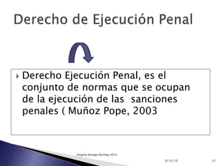  Derecho Ejecución Penal, es el
conjunto de normas que se ocupan
de la ejecución de las sanciones
penales ( Muñoz Pope, 2003
31/5/15 11
Virginia Arango Durling-2014
 