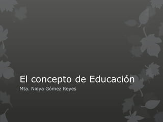 El concepto de Educación
Mta. Nidya Gómez Reyes
 