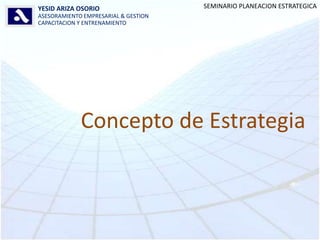 SEMINARIO PLANEACION ESTRATEGICA YESID ARIZA OSORIO ASESORAMIENTO EMPRESARIAL & GESTION CAPACITACION Y ENTRENAMIENTO Concepto de Estrategia 
