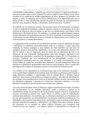 Mara ViverosVigoyas “El concepto de ‘género’ y sus avatares:
Interrogantes en torno a algunas viejas y nuevas controversias”
Pensar (en) género. Teoría y práctica para nuevas cartografías del cuerpo
10
masculinidad estadounidense, señalaba que através del género se había descalificado a
numerosos grupos étnico-racial. Mientras los esclavos negros fueron tildados como menos
varoniles en su condición de hombres dependientes de otros, incapaces de defender a sus
mujeres y niños, los indígenas nativos fueron infantilizados en las representaciones que se
hacían de ellos, y mas recientemente, durante las guerra de Vietnam, los vietnamitas fueron
descritos como pequeños, blandos y afeminados, es decir como poco “hombres”.
En relación con las diferencias sociales, fue necesario hacer otras precisiones. La primera
es que es fundamental abandonar cualquier supuesto respecto a la hegemonía de un tipo
concreto de diferencia sobre las demás ya que esto nos predispondría a privilegiar ciertas
diferencias en detrimento de otras. Sin embargo, es evidente que en determinados contextos
existen diferencias más importantes que otras. De allí se desprende la necesidad de analizar
la interacción de estas diferencias como un conjunto de intersecciones que se define en un
contexto histórico y cultural determinado.
La segunda precisión en relación con las diferencias sociales es que las diferencias sexuales
o fenotípicas no significan socio-políticamente nada en si mismas, a menos que estén
ordenadas de manera jerárquica y sean dotados de valor simbólico por una serie de
complejos procesos socio-político, legitimados a su vez por estas diferencias (Stolcke 335-
44). La tercera es que es importante tener en cuenta que las diferencias de sexo y las
diferencias de raza, construidas ideológicamente como echo biológico significativo, son
utilizadas para naturalizar y reproducir las desigualdades sociales (87-111) Finalmente, es
necesario considerar que esta naturalización de las desigualdades sociales es un
procedimiento ideológico cada vez mas utilizando en el mundo contemporáneo, en un
intento fallido por superar las contradicciones inherentes a la teoría democrática liberal que
preconiza la igualdad de oportunidades para todos los seres humanos, libres e iguales por
nacimiento, pero sostiene en la practica criterios no universales de inclusión social.
Los cambios en los significados de la diferencia que dejo de ser diferencia de género –
como sucedía hasta mediados de los ochenta- para convertirse en diferencia entre mujeres y
luego diferencias múltiples y entrecruzadas como lo señalan Moore y Stolcke, trajeron
beneficios tanto teóricos como políticos al integrar el género a otros tipos de subordinación.
Sin embargo estas consideraciones, justas en si mismas, también tuvieron desventajas pues
las diferencias empezaron a pensarse en termino de variaciones culturales y no como
diferencias arraigadas en las estructuras socio-económicas y políticas.
En la fase actual del debate sobre la diferencia, según la periodizacion de Fraser, la política
del reconocimiento de las múltiples diferencias tiende a eclipsar la política de la
redistribucion. Desde una perspectiva de una democracia radical se busca la vinculación de
diversos movimientos sociales pero, según Fraser, la política social de redistribucion
continua entre paréntesis. Las corrientes que se enfrentan actualmente en el feminismo son
dos: las antiesencialista y las multiculturalistas. Las primeras conciben las diferencias y las
identidades como construcciones discursivas y preformativas que se generan a través de los
procesos culturales de exigencia y elaboración (v. gr. Butler). Para estas corrientes, la tarea
del feminismo no es construir un sujeto colectivo feminista sino reconstruir toda
construcción de las “mujeres”, y su objetivo político es desestabilizar la diferencia de
 