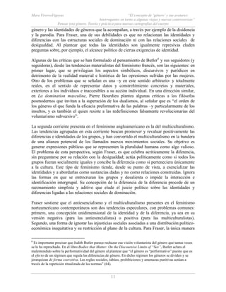 Mara ViverosVigoyas “El concepto de ‘género’ y sus avatares:
Interrogantes en torno a algunas viejas y nuevas controversias”
Pensar (en) género. Teoría y práctica para nuevas cartografías del cuerpo
11
género y las identidades de géneros que la acompañan, a través por ejemplo de la disidencia
y la parodia. Para Fraser, una de sus debilidades es que no relacionan las identidades y
diferencias con las estructuras sociales de dominación ni con las relaciones sociales de
desigualdad. Al plantear que todas las identidades son igualmente represivas eluden
preguntas sobre, por ejemplo, el alcance político de ciertas exigencias de identidad.
Algunas de las críticas que se han formulado al pensamiento de Butler6
y sus seguidores (y
seguidoras), desde las tendencias materialistas del feminismo francés, son las siguientes: en
primer lugar, que se privilegian los aspectos simbólicos, discursivos y paródicos en
detrimento de la realidad material e histórica de las opresiones sufridas por las mujeres.
Otro de los problemas que se señalan es una –y en este sentido arbitrario- y totalmente
reales, en el sentido de representar datos y constreñimiento concretos y materiales,
exteriores a los individuos e inaccesibles a su acción individual. En una dirección similar,
en La domination masculine, Pierre Bourdieu plantea algunas criticas a los filósofos
posmodernos que invitan a la superación de los dualismos, al señalar que es “el orden de
los géneros el que funda la eficacia preformativa de las palabras –y particularmente de los
insultos, y es también el quien resiste a las redefiniciones falsamente revolucionarias del
voluntarismo subversivo”.
La segunda corriente presenta en el feminismo angloamericano es la del multiculturalismo.
Las tendencias agrupadas en esta corriente buscan promover y revaluar positivamente las
diferencias e identidades de los grupos, y han convertido el multiculturalismo en la bandera
de una alianza potencial de los llamados nuevos movimientos sociales. Su objetivo es
generar expresiones públicas que se representen la pluralidad humana como algo valioso.
El problema de esta perspectiva, según Fraser, es que celebra acriticamente la diferencia,
sin preguntarse por su relación con la desigualdad; actúa políticamente como si todos los
grupos fueran socialmente iguales y concibe la diferencia como si perteneciera únicamente
a la cultura. Este tipo de feminismo tiende, desde su punto de vista, a esencializar las
identidades y a abordarlas como sustancias dadas y no como relaciones construidas. Ignora
las formas en que se entrecruzan los grupos y desalienta o impide la interacción e
identificación intergrupal. Su concepción de la diferencia de la diferencia procede de un
razonamiento simplista y aditivo que elude el juicio político sobre las identidades y
diferencias ligadas a las relaciones sociales de dominación.
Fraser sostiene que el antiesencialismo y el multiculturalismo presentes en el feminismo
norteamericano contemporáneos son dos tendencias especulares, con problemas comunes:
primero, una concepción unidimensional de la identidad y de la diferencia, ya sea en su
versión negativa (para las antiesencialistas) o positiva (para las multiculturalistas).
Segundo, una forma de ignorar las injusticias sociales asociadas a una distribución político-
económica inequitativa y su restricción al plano de la cultura. Para Fraser, la única manera
6
Es importante precisar que Judith Butler parece rechazar esa visión voluntarista del género que tantas veces
se le ha reprochado. En el libro Bodies that Matter: On the Discoursive Limits of “Sex”, Butler aclara el
malentendido sobre la performatividad del género al plantear que “el género es “performativo” puesto que es
el efecto de un régimen que regula las diferencias de género. En dicho régimen los géneros se dividen y se
jerarquizan de forma coercitiva. Las reglas sociales, tabúes, prohibiciones y amenazas punitivas actúan a
través de la repetición ritualizada de las normas” (64).
 