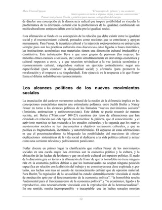 Mara ViverosVigoyas “El concepto de ‘género’ y sus avatares:
Interrogantes en torno a algunas viejas y nuevas controversias”
Pensar (en) género. Teoría y práctica para nuevas cartografías del cuerpo
12
de diseñar una concepción de la democracia radical que inspire credibilidad es vincular la
problemática de la diferencia cultural con la problemática de la igualdad, combinando un
multiculturalismo antiesencialista con la lucha pro la igualdad social.
Esta afirmación se funda en su concepción de la relación que debe existir entre la igualdad
social y el reconocimiento cultural, pensados como nociones que se entrelazan y apoyan
mutuamente. Para Fraser, la injusticia cultural y la injusticia socioeconómica se entrecruzan
siempre pues aun las practicas culturales mas discursivas están ligadas a bases materiales,
las instituciones económicas mas materiales tienen una dimensión cultural irreductible y
constitutiva. Esta imbricación lleva a que unos grupos de personas (las mujeres, las
minorías étnico-raciales o sexuales, etc.) estén simultáneamente en desventaja económica y
cultural respectos a otros, y a que necesiten reivindicar a la vez justicia económica y
reconocimiento cultural, exigiéndose realizar un ejercicio contradictorio: negar una
especificidad (para combatir la desigualdad social) y afirmarla (para promover la
revaloración y el respecto a su singularidad). Este ejercicio es la respuesta a lo que Fraser
llama el dilema redistribucion-reconocimiento.
Los alcances políticos de los nuevos movimientos
sociales
La enunciación del carácter meramente cultural de la noción de la diferencia implica en las
concepciones esencialistas suscitó una estimulante polémica entre Judith Butler y Nancy
Fraser en torno a los alcances políticos de los llamados “nuevos movimientos sociales”
(feminista, antirracistas y antiheterosexistas). Este debate se puede resumir de manera
sucinta, así: Butler (“Marxismo” 109-23) cuestiona dos tipos de afirmaciones que han
circulado en relación con este tipo de movimientos: la primera, que el conocimiento y el
activismo marxista se han reducido a los estudios culturales, y la segunda que los nuevos
movimientos sociales se han circunscritos a objetivos meramente culturales, y que su
política es fragmentadota, identitaria y autorreferencial. El supuesto de estas afirmaciones
es que el posestructuralismo ha bloqueado las posibilidades del marxismo de ofrecer
explicaciones sistemáticas de la vida social al dedicarse a la vida política cultural y actuar
como una corriente relevista y políticamente paralizante.
Butler discute en primer lugar la clasificación que realiza Fraser de los movimientos
sociales en una escala cuyos dos extremos son la economía política y la cultura, y la
ubicación de las luchas de lesbianas y gay en el polo cultural del espectro político. El nudo
de la discusión gira en torno a la afirmación de fraser de que la homofobia no tiene ninguna
raíz en la economía política debido a que los homosexuales no ocupan ninguna posición
especifica en relación con la división del trabajo y no constituyen una clase explotada y, por
tanto, sus luchas son mas un asunto de reconocimiento cultural que de opresión material.
Para Butler,”la regulación de la sexualidad ha estado sistemáticamente vinculada al modo
de producción apto par el funcionamiento de la economía política”, “la homofobia resulta
fundamental para el funcionamiento de la economía política” y “lo económico, ligado a lo
reproductivo, esta necesariamente vinculado con la reproducción de la heterosexualidad”.
En ese sentido, resulta incomprensible –e inaceptable- que las luchas sexuales emerjan
 
