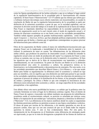 Mara ViverosVigoyas “El concepto de ‘género’ y sus avatares:
Interrogantes en torno a algunas viejas y nuevas controversias”
Pensar (en) género. Teoría y práctica para nuevas cartografías del cuerpo
13
como las figuras paradigmáticas de las luchas culturales y que no se indique le lugar central
de la regulación heteronormativa de la sexualidad para el funcionamiento del sistema
capitalista. Si bien Fraser (“Heterosexismo” 123-37) admite que las ofensas que sufren gays
y lesbianas incluyen desventajas cuyos efectos materiales son incuestionables, no acepta la
conclusión de Butler de que la regulación heteronormativa de la sexualidad es parte por
definición de la estructura económica a pesar de que, en la sociedad capitalista, esta no
estructure la división social del trabajo ni el modo de la explotación de la fuerza de trabajo.
Para Fraser es importante identificar las especialidades de la sociedad capitalista como
forma de organización social en la cual vinculo entre el modo de regulación sexual y el
sistema de relaciones económicas no es tan fuerte como en las sociedades precapitalistas.
También señala algunos ejemplos de grandes multinacionales capitalistas, como Disney,
Apple Computers y American Airlines, que han adoptado políticas empresariales favorables
a las parejas gay de hecho, e ilustran que el capitalismo contemporáneo no parece precisar
del heterosexismo para subsistir como tal.
Otros de los argumentos de Butler contra el marco de redistribucion/reconocimi-ento que
propone Fraser son la inadecuada e inestabilidad de la distinción entre lo material y lo
cultural, la pertinencia de tener en cuenta “las difuminaciones de las diferencias entre
ambas esferas, que producen las practicas de intercambio sexual y utilidad de entender la
regulación sexual como un modo de producción del sujeto”.La respuesta de Fraser a estas
criticas se sustenta, una vez mas, en la distinción entre lo material y lo económico. Si bien
las injusticias que se deriva de la falsa de reconocimiento son materiales y culturales
simultáneamente, no son económicas. Su punto de fricción con Butler no es la distinción
material/cultural sino entre lo económico y cultura. Su perspectiva teórica es la
historizacion y no la desestabilización o desconstruccion de conceptos. Por esta razón, si en
las sociedades preestatales que describen Marcel Gauss y Lévi-Strauss y –a las que acude
Butler para fundar su argumentación- la diferencia entre lo económico y cultural no rige
para sus miembros, esto no significa que esta distinción sea inútil para pensar lo que sucede
en las sociedades capitalistas contemporáneas (en las cuales las relaciones de parentesco no
organizan el proceso de trabajo ni la distribución de los bienes, ni las jerarquías simbólicas
de estatus y prestigio). Su crítica a Butler es que esta extrapola la inexistencia de una
diferencia socio-estructural entre economía y cultura –un rasgo específico de las sociedades
precapitalista- a las capitalistas.
Este debate ofrece otra nueva posibilidad de lectura y es señalar que la polémica entre las
corriente feministas en torno al lugar de la diferencia continua vigente. Pese al intento de
Nancy Fraser de superar y trascender este debate mediante una propuesta de redistribucion
económica unida al reconocimiento cultural, su posición es asimilada por teóricas como
Butler a la imposición de una unidad que “caricaturiza, desprecia y domestica la diferencia”
(“Marxismo” 112). Las diferencias en los marcos analíticos desde los cuales se argumentan
las distintas posiciones políticas no permiten avanzar en una lógica conciliadora o ecléctica.
El deseo de pasar por encima de las diferencias, o de intentar ignorarlas en aras de un
proyecto común, tiene que ver con una creencia de que en el fondo todas las mujeres
queremos la misma cosa. Y esto es hoy evidentemente falso. Por otra parte, la
interpretación de las divergencias en el feminismo como diferencias de estrategias puede
ser equivocada, ya que no se trata de divergencias a propósito de las formas de realizar un
 