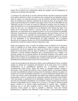 Mara ViverosVigoyas “El concepto de ‘género’ y sus avatares:
Interrogantes en torno a algunas viejas y nuevas controversias”
Pensar (en) género. Teoría y práctica para nuevas cartografías del cuerpo
14
mismo fin, el ejercicio de la democracia radical por ejemplo, sino de divergencias en
relación con los mismos fines buscados.
A comienzos de la década de los noventa, Henrietta Moore criticaba la premisa de partida
de la política feminista, es decir, la existencia real o potencial de una identidad común a
todas las mujeres. La cohesión potencial o real de la política feminista había dependido
hasta ese momento de la opresión compartida de la mujer (es decir, de las mujeres, como
grupo social dominado por los hombres como grupo social). Una de las debilidades de esta
suposición era que al no tener en cuenta las diferencias existentes entre las mujeres, el
sujeto del feminismo se volvía imperceptiblemente fuente de múltiples exclusiones (étnico-
racial, de clase, etc.). La visibilizacion de las diferencias entre mujeres dio lugar, en el
ámbito de la movilización política, a diversas luchas por el reconocimiento de estas
diferencias y al surgimiento de un imaginario político en el cual las nociones de identidad,
diferencia, reconocimiento y dominación cultural ganaron relevancia (Fraser, justicia). Las
respuestas políticas a la necesidad del reconocimiento cultural se orientaron en dos
direcciones: una buscaba revaluar las identidades despreciadas sin modificar ni el contenido
de esas identidades ni las diferenciaciones de grupo implícitas; otra se proponía
desconstruir las categorías binarias con el fin de desestabilizar todas las identidades fijas y
transformar la estructura cultural-valorativa subyacente a ellas.
Desde una perspectiva queer, el sujeto fue definido como el producto de los discursos,
como el resultado de un fuerte proceso disciplinario y como un proceso siempre en
construcción. Una de las preguntas que surgió con fuerza fue la siguiente: ¿Es posible
fundar una acción política sobre un sujeto así definido (¿ O indefinido?). Mientras ciertas
feministas y activitas lesbianas plantearon que el antiesencialismo queer despoja a las
minorías sexuales de sus recursos políticos de afirmación identitaria, otras autores como
Marie Hélene Bourcier (9-18) señalaron que esta posición implicaba ignorar los recursos
políticos que la cultura de las identidades gay y lesbianas había generado, y suponer que la
identidad esencial debía preceder la teoría y la acción política.
A partir de una perspectiva de democracia radical, como la planteada por Fraser, se podrían
integrar los aportes de la propuesta deconstructiva de la teoría queer con el carácter
transformativo de la redistribución propuesta por el feminismo socialista (o
socialdemócrata según Fraser). Según ella misma, su estrategia presenta ventajas y
desventajas. Como ventajas con respecto a otras se pueden señalar: su consistencia política
al anclar la posibilidad de elaborar construcciones de identidad y diferencia de género no
formativa en una base de igualdad social básica; su carácter doblemente transformativo que
lo hace mas atractivo para colectividades que padecen que padecen múltiples injusticias
entrecruzadas y para la construcción de coaliciones políticas de distintas colectividades.
Como desventajas, su alejamiento de las identidades e intereses de la mayoría de mujeres
tal como son construidas culturalmente en la actualidad. Aunque la propuesta de Fraser de
eliminar la desigualdad social al tiempo que se reconoce y se respeta la diferencia puede
parecer sencilla, en la practica supone problematizar la relación entre igualdad y
diferencia, que es una tarea compleja. Como lo señala Christine Delphy, todas las
posiciones toman partido en torno la igualdad y diferencia. Éstas dan distintas
ponderaciones y adjudican roles diferentes a estas nociones y estas distinciones pueden
 