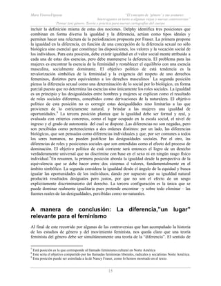Mara ViverosVigoyas “El concepto de ‘género’ y sus avatares:
Interrogantes en torno a algunas viejas y nuevas controversias”
Pensar (en) género. Teoría y práctica para nuevas cartografías del cuerpo
15
incluir la definición misma de estas dos nociones. Delphy identifica tres posiciones que
combinan en forma diversa la igualdad y la diferencia, actúan como tipos ideales y
permiten hacer una relectura de la periodizacion propuesta por Fraser. La primera propone
la igualdad en la diferencia, en función de una concepción de la diferencia sexual no sólo
biológica sino esencial que constituye las disposiciones, los valores y la vocación social de
los individuos. Para esta posición, debe existir igualdad en el valor social mente atribuido a
cada una de estas dos esencias, pero debe mantenerse la deferencia. El problema para las
mujeres es encontrar la esencia de la feminidad y restablecer el equilibrio con una esencia
masculina, socialmente dominante. El objetivo político de está tendencia es la
revalorización simbólica de la feminidad y la exigencia del respeto de uno derechos
femeninos, distintos pero equivalentes a los derechos masculinos7
La segunda posición
piensa la diferencia sexual como una determinación de lo social por lo biológico, en forma
parcial puesto que no determina las esencias sino únicamente los roles sociales. La igualdad
es un principio y las desigualdades entre hombres y mujeres se explican como el resultado
de roles sociales diferentes, concebidos como derivaciones de la naturaleza. El objetivo
político de esta posición no es corregir estas desigualdades sino limitarlas a las que
provienen de lo estrictamente natural, y brindar a las mujeres una igualdad de
oportunidades.8
La tercera posición plantea que la igualdad debe ser formal y real, y
evaluada con criterios concretos, como el lugar ocupado en la escala social, el nivel de
ingreso y el grado de autonomía del cual se dispone .Las diferencias no son negadas, pero
son percibidas como pertenecientes a dos ordenes distintos: por un lado, las diferencias
biológicas, que son pensadas como diferencias individuales y que, por ser comunes a todos
los seres humanos, no pueden justificar las desigualdades sociales. Por el otro, las
diferencias de roles y posiciones sociales que son entendidas como el efecto del proceso de
dominación. El objetivo político de está corriente será entonces el logro de un derecho
verdaderamente universal que no discrimine con base en el sexo ni en ningún rasgo físico
individual.9
En resumen, la primera posición aborda la igualdad desde la perspectiva de la
equivalencia que se debe hacer entre dos sistemas d valores, fundamentalmente en el
ámbito simbólico. La segunda considera la igualdad desde el ángulo de la equidad y busca
igualar las oportunidades de los individuos, dando por supuesto que su igualdad natural
producirá resultados desiguales pero justos, por que no son el efecto de un sesgo
explícitamente discriminatorio del derecho. La tercera configuración es la única que se
puede dominar realmente igualitaria pues pretende encontrar –y sobre todo eliminar – las
fuentes reales de las desigualdades, percibidas como no-naturales.
A manera de conclusión: La diferencia,”un lugar”
relevante para el feminismo
Al final de este recorrido por algunas de las controversias que han acompañado la historia
de los estudios de género y del movimiento feminista, nos queda claro que una teoría
feminista del género debe ser simultáneamente una teoría de la “diferencia”. El sentido de
7
Está posición es la que corresponde al llamado feminismo cultural en Norte América
8
Este seria el objetivo compartido por las llamadas feministas liberales, radicales y socialistas Norte América.
9
Esta posición puede ser asimilada a la de Nancy Fraser, como lo hemos mostrado en el texto.
 
