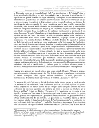 Mara ViverosVigoyas “El concepto de ‘género’ y sus avatares:
Interrogantes en torno a algunas viejas y nuevas controversias”
Pensar (en) género. Teoría y práctica para nuevas cartografías del cuerpo
16
la diferencia, como nos lo recuerda Stuart Hall,10
no es solamente el de “otredad” si no el
de un significado diferido (y no solo diferenciado), por el juego de la significación. El
significado del género depende del lugar arbitrario y contingente en que continuamente se
están ubicando y reubicando sus términos diferenciales (las oposiciones binarias en los que
se apoya).con este concepto de la diferencia es posible pensar el continuo movimiento del
significado del género, mas allá del cierre provisional que lo hace posible. Imaginar hoy
una teoría y una practica política basadas en un antagonismo estructural y transhistorico
entre dos categorías coherentes-“las mujer” y los “hombres”-es prácticamente imposible.
Los debates surgidos desde mediados de los ochentas cuestionaron la existencia de un
sujeto femenino, “la mujer”, basado en un criterio de género, porque ignoraba las divisiones
internas “raciales, de clases, nacionales” de esta categoría que podían restar coherencia al
sujeto consciente. Para autoras como Gloria Anzaldua, su propia historia de persona
chicana que vive entre las fronteras de México y Estados Unidos, del español, el ingles y
los dialectos nativos, de sus tareas como académicas en la Universidad de California y
como activista de distintos movimientos feminista es una ilustración de la imposibilidad de
ser un sujeto unitario construido a partir de las categorías binarias de la Modernidad. Por el
contrario, han sido su capacidad de cruzar fronteras y su continuo y particular transito entre
distintos códigos, tradiciones y formas culturales los que la han constituido a ella como
sujeto”multiple” .Anzaldúa caracteriza la capacidad de hacer traducción cultural entre
distintos mundos como una fuente importante de la capacidad de transformación social y de
acciones políticas en coaliciones que permitirían formar movimientos sociales mas
inclusivos. Hortense Spillers, una de las autoras afro-estadounidenses citada por Haraway,
propone un discurso alternativo de feminidad que pone en cuestión el humanismote muchas
tradiciones discursivas occidentales y reclama para las mujeres afro-americanas la
autoridad para representarse a sí mismas y auticonstituirse como sujetos. Spiller plantea:
Nuestra tarea consiste en hacerle sitio a este sujeto social diferente. Al hacerlo estamos
menos interesadas en incorporarnos a las filas de la feminidad generada que en conquistar
el terreno insurgente como sujetos sociales femeninos. Es decir, proclamar la
monstruosidad de una mujer con la posibilidad de nombre… (Citado por Haraway)
Por su parte, Gayatri Chakravorty Spivak, feminista india, plantea que no se puede apreciar
“la opresión de las mujeres de color en el marco político y económico global del primer
mundo imperialista sin darnos cuenta de que “mujer” como categoría unitaria no puede
sostenerse, no se puede describir sino ponerse en crisis y exponer sus fracturas en el
discurso público” (citada en Butler, “Encuentros 81). Igualmente se pregunta lo que
significa “representar” las voces de las mujeres privadas de derechos dentro del propio
trabajo, por que esta “representación”, por el bien intencionada que sea, puede reproducir la
actitud condescendiente del colonizador. Las posiciones de Anzaldúa, Spiller y Spivak
convergen en señalar el fin del sueño feminista de ”un lenguaje común” y su sustitución por
una “poderosa e infiel heteroglosia” y “un hablar feminista en lenguas que llenen de miedo
a los circuitos de los supersalvadores de la nueva derecha” (Haraway 311). Si bien Spivak
10
El planteamiento de S. Hall se inspira en el trabajo teórico de Jacques Derrida, que utiliza la palabra
différance con “a”, para generar un sentido suplementario a la palabra diferencia y mostrar que el significado
“nunca está terminado completado, pero que se mantiene en movimiento para abarcar otros significados
adicionales o suplementarios”(138).
 