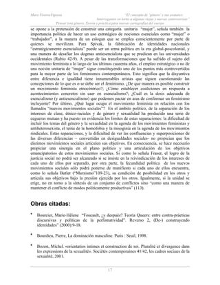 Mara ViverosVigoyas “El concepto de ‘género’ y sus avatares:
Interrogantes en torno a algunas viejas y nuevas controversias”
Pensar (en) género. Teoría y práctica para nuevas cartografías del cuerpo
17
se opone a la pretensión de construir una categoría unitaria “mujer”, señala también la
importancia política de hacer un uso estratégico de nociones esenciales como “mujer” o
“trabajador”, a la manera de un eslogan que se emplea conscientemente por parte de
quienes se movilizan. Para Spivak, la fabricación de identidades nacionales
“estratégicamente esencialista” puede ser un arma política en la era global-poscolonial, y
una manera de desafiar los dogmas antiesencialista que se predican en las universidades
occidentales (Rubio 42-9). A pesar de las transformaciones que ha sufrido el sujeto del
movimiento feminista a lo largo de los últimos cuarenta años, el empleo estratégico o no de
una noción unitaria de “mujer” sigue constituyendo uno de los puntos más controvertidos
para la mayor parte de los feminismos contemporáneos. Esto significa que la disyuntiva
entre diferencia e igualdad tiene innumerables aristas que siguen cuestionando las
concepciones de lo que es o se debe ser el feminismo. ¿De que manera es posible construir
un movimiento feminista etnocéntrico?; ¿Cómo establecer coaliciones en respuesta a
acontecimientos concretos sin caer en esencialismo?; ¿Cuál es la dosis adecuada de
esencialismo (y antiesencialismo) que podemos pactar en aras de conformar un feminismo
incluyente? Por último, ¿Qué lugar ocupa el movimiento feminista en relación con los
llamados “nuevos movimientos sociales”? En el ámbito político, de la separación de los
intereses de clase, étnico-raciales y de género y sexualidad ha producido una serie de
cegueras mutuas y ha puesto en evidencia los límites de estas separaciones: la dificultad de
incluir los temas del género y la sexualidad en la agenda de los movimientos feministas y
antiheterosexista, el tema de la homofobia y la misoginia en la agenda de los movimientos
sindicales. Estas separaciones, y la dificultad de ver las confluencias y superposiciones de
las diversas diferencias – convertidas en desigualdades sociales- no propician que los
distintos movimientos sociales articulen sus objetivos. En consecuencia, se hace necesario
propiciar una sinergia en el plano político y una articulación de los objetivos
emancipatorios de estos movimientos sociales. Si como lo señala Fraser, el logro de la
justicia social no podrá ser alcanzado si se insiste en la reivindicación de los intereses de
cada uno de ellos por separado, por otra parte, la fecundidad política de los nuevos
movimientos sociales sólo podrá ponerse de manifiesto si cada uno de ellos encuentra,
como lo señala Butler (“Marxismo”109-23), su condición de posibilidad en los otros y
articula sus objetivos bajo la presión ejercida por los otros. Igualmente, si la unidad se
erige, no en torno a la síntesis de un conjunto de conflictos sino “como una manera de
mantener el conflicto de modos políticamente productivos” (113).
Obras citadas:
* Bourcier, Marie-Hélene “Foucault, ¿y después? Teoría Queers: entre contra-prácticas
discursivas y políticas de la perfomatividad”. Reverso 2, (De-) construyendo
identidades” (2000):9-18.
* Bourdieu, Pierre, La dominación masculine. Paris : Seuil, 1998.
* Bozon, Michel. «orientatios intimes et construction de soi. Pluralité et divergence dans
les expressions de la sexualité». Sociétés contemporaines 41/42, les cadres sociaux de la
sexualité, 2001.
 