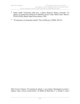 Mara ViverosVigoyas “El concepto de ‘género’ y sus avatares:
Interrogantes en torno a algunas viejas y nuevas controversias”
Pensar (en) género. Teoría y práctica para nuevas cartografías del cuerpo
18
* Butler, Judith “Variaciones sobre sexo y género: Beauvoir, Wittig y Foucault “. El
género: la construcción cultural de la diferencia sexual. Comp. Marta Lamas. México:
PUEG/UNAM, Miguel Ángel Porrua editores, 1996.
* “El marxismo y lo meramente cultural”. New Left Review 2 (2000): 109-123.
Mara Viveros Vigoyas, “El concepto de ‘género’ y sus avatares: Interrogantes en torno a
algunas viejas y nuevas controversias”, en Millán de Benavides, C. y Estrada A. (eds.)
 