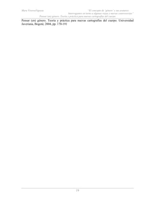 Mara ViverosVigoyas “El concepto de ‘género’ y sus avatares:
Interrogantes en torno a algunas viejas y nuevas controversias”
Pensar (en) género. Teoría y práctica para nuevas cartografías del cuerpo
19
Pensar (en) género. Teoría y práctica para nuevas cartografías del cuerpo. Universidad
Javeriana, Bogotá; 2004, pp. 170-191
 