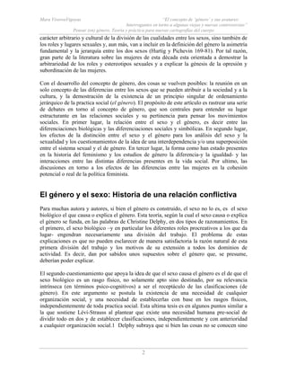 Mara ViverosVigoyas “El concepto de ‘género’ y sus avatares:
Interrogantes en torno a algunas viejas y nuevas controversias”
Pensar (en) género. Teoría y práctica para nuevas cartografías del cuerpo
2
carácter arbitrario y cultural de la división de las cualidades entre los sexos, sino también de
los roles y lugares sexuales y, aun más, van a incluir en la definición del género la asimetría
fundamental y la jerarquía entre los dos sexos (Hurtig y Pichevin 169-81). Por tal razón,
gran parte de la literatura sobre las mujeres de esta década esta orientada a demostrar la
arbitrariedad de los roles y estereotipos sexuales y a explicar la génesis de la opresión y
subordinación de las mujeres.
Con el desarrollo del concepto de género, dos cosas se vuelven posibles: la reunión en un
solo concepto de las diferencias entre los sexos que se pueden atribuir a la sociedad y a la
cultura, y la demostración de la existencia de un principio singular de ordenamiento
jerárquico de la practica social (el género). El propósito de este artículo es rastrear una serie
de debates en torno al concepto de género, que son centrales para entender su lugar
estructurante en las relaciones sociales y su pertinencia para pensar los movimientos
sociales. En primer lugar, la relación entre el sexo y el género, es decir entre las
diferenciaciones biológicas y las diferenciaciones sociales y simbólicas. En segundo lugar,
los efectos de la distinción entre el sexo y el género para los análisis del sexo y la
sexualidad y los cuestionamientos de la idea de una interdependencia y/o una superposición
entre el sistema sexual y el de género. En tercer lugar, la forma como han estado presentes
en la historia del feminismo y los estudios de género la diferencia-y la igualdad- y las
interacciones entre las distintas diferencias presentes en la vida social. Por ultimo, las
discusiones en torno a los efectos de las diferencias entre las mujeres en la cohesión
potencial o real de la política feminista.
El género y el sexo: Historia de una relación conflictiva
Para muchas autora y autores, si bien el género es construido, el sexo no lo es, es el sexo
biológico el que causa o explica el género. Esta teoría, según la cual el sexo causa o explica
el género se funda, en las palabras de Christine Delphy, en dos tipos de razonamientos. En
el primero, el sexo biológico –y en particular los diferentes roles procreativos a los que da
lugar- engendran necesariamente una división del trabajo. El problema de estas
explicaciones es que no pueden esclarecer de manera satisfactoria la razón natural de esta
primera división del trabajo y los motivos de su extensión a todos los dominios de
actividad. Es decir, dan por sabidos unos supuestos sobre el género que, se presume,
deberían poder explicar.
El segundo cuestionamiento que apoya la idea de que el sexo causa el género es el de que el
sexo biológico es un rasgo físico, no solamente apto sino destinado, por su relevancia
intrínseca (en términos psico-cognitivos) a ser el receptáculo de las clasificaciones (de
género). En este argumento se postula la existencia de una necesidad de cualquier
organización social, y una necesidad de establecerlas con base en los rasgos físicos,
independientemente de toda practica social. Esta ultima tesis es en algunos puntos similar a
la que sostiene Lévi-Strauss al plantear que existe una necesidad humana pre-social de
dividir todo en dos y de establecer clasificaciones, independientemente y con anterioridad
a cualquier organización social.1 Delphy subraya que si bien las cosas no se conocen sino
 