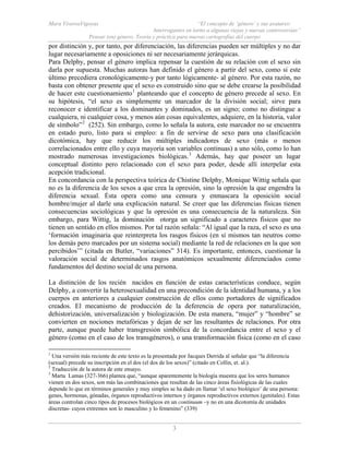 Mara ViverosVigoyas “El concepto de ‘género’ y sus avatares:
Interrogantes en torno a algunas viejas y nuevas controversias”
Pensar (en) género. Teoría y práctica para nuevas cartografías del cuerpo
3
por distinción y, por tanto, por diferenciación, las diferencias pueden ser múltiples y no dar
lugar necesariamente a oposiciones ni ser necesariamente jerárquicas.
Para Delphy, pensar el género implica repensar la cuestión de su relación con el sexo sin
darla por supuesta. Muchas autoras han definido el género a partir del sexo, como si este
último precediera cronológicamente-y por tanto lógicamente- al género. Por esta razón, no
basta con obtener presente que el sexo es construido sino que se debe crearse la posibilidad
de hacer este cuestionamiento1
planteando que el concepto de género precede al sexo. En
su hipótesis, “el sexo es simplemente un marcador de la división social; sirve para
reconocer e identificar a los dominantes y dominados, es un signo; como no distingue a
cualquiera, ni cualquier cosa, y menos aún cosas equivalentes, adquiere, en la historia, valor
de símbolo”2
(252). Sin embargo, como lo señala la autora, este marcador no se encuentra
en estado puro, listo para si empleo: a fin de servirse de sexo para una clasificación
dicotómica, hay que reducir los múltiples indicadores de sexo (más o menos
correlacionados entre ello y cuya mayoría son variables continuas) a uno sólo, como lo han
mostrado numerosas investigaciones biológicas.3
Además, hay que poseer un lugar
conceptual distinto pero relacionado con el sexo para poder, desde allí interpelar esta
acepción tradicional.
En concordancia con la perspectiva teórica de Chistine Delphy, Monique Wittig señala que
no es la diferencia de los sexos a que crea la opresión, sino la opresión la que engendra la
diferencia sexual. Ésta opera como una censura y enmascara la oposición social
hombre/mujer al darle una explicación natural. Se creer que las diferencias físicas tienen
consecuencias sociológicas y que la opresión es una consecuencia de la naturaleza. Sin
embargo, para Wittig, la dominación otorga un significado a caracteres físicos que no
tienen un sentido en ellos mismos. Por tal razón señala: “Al igual que la raza, el sexo es una
‘formación imaginaria que reinterpreta los rasgos físicos (en sí mismos tan neutros como
los demás pero marcados por un sistema social) mediante la red de relaciones en la que son
percibidos’” (citada en Butler, “variaciones” 314). Es importante, entonces, cuestionar la
valoración social de determinados rasgos anatómicos sexualmente diferenciados como
fundamentos del destino social de una persona.
La distinción de los recién nacidos en función de estas características conduce, según
Delphy, a convertir la heterosexualidad en una precondición de la identidad humana, y a los
cuerpos en anteriores a cualquier construcción de ellos como portadores de significados
creados. El mecanismo de producción de la deferencia de opera por naturalización,
dehistorización, universalización y biologización. De esta manera, “mujer” y “hombre” se
convierten en nociones metafóricas y dejan de ser las resultantes de relaciones. Por otra
parte, aunque puede haber transgresión simbólica de la concordancia entre el sexo y el
género (como en el caso de los transgéneros), o una transformación física (como en el caso
1
Una versión más reciente de este texto es la presentada por Jacques Derrida al señalar que “la diferencia
(sexual) precede su inscripción en el dos (el dos de los sexos)” (citado en Collin, et. al.).
2
Traducción de la autora de este ensayo.
3
Marta Lamas (327-366) plantea que, “aunque aparentemente la biología muestra que los seres humanos
vienen en dos sexos, son más las combinaciones que resultan de las cinco áreas fisiológicas de las cuales
depende lo que en términos generales y muy simples se ha dado en llamar ‘el sexo biológico’ de una persona:
genes, hormonas, gónadas, órganos reproductivos internos y órganos reproductivos externos (genitales). Estas
áreas controlan cinco tipos de procesos biológicos en un continuum –y no en una dicotomía de unidades
discretas- cuyos extremos son lo masculino y lo femenino” (339)
 