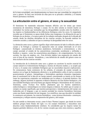 Mara ViverosVigoyas “El concepto de ‘género’ y sus avatares:
Interrogantes en torno a algunas viejas y nuevas controversias”
Pensar (en) género. Teoría y práctica para nuevas cartografías del cuerpo
4
de la trans-sexualidad), esto desplazamientos no hacen mas que consolidar las categoría de
sexo y género. Se hace una inversión de ellas pero no se procede a abolirlas y el sistema
binario permanece incólume.
La articulación entre el género, el sexo y la sexualidad
El feminismo ha mantenido relaciones bastante difíciles con los temas que tienen
resonancias de naturaleza, biología o cuerpo. En los años setenta se insistió mucho en
contradecir las teorías que insinuaban que las desigualdades sociales entre los hombres y
las mujeres se fundamentaban en las diferencias biológicas entre los sexos. Es importante
recordar que el feminismo se opuso desde fechas muy tempranas a la afirmación de que la
biología era un destino, y la mayor parte de los trabajos realizados después de la década del
setenta, desde las distintas disciplinas de las ciencias sociales, ha buscado analizar los
contextos sociales y culturales en que se construye la desigualdad entre los sexos.
La distinción entre sexos y género significo dejar relativamente de lado la reflexión sobre el
cuerpo y la biología y acentuar la separación entre un campo interesado en el sexo
biológico –caracterizado en términos anatómicos, hormonales o cromosómicos- y otro
campo asociado al estudio de las características construidas socialmente y atribuidas a
hombres y mujeres –como las características psicológicas y de comportamiento, los roles
sociales, los tipos de empleos, etc.- Esta división implico una asignación de estudio del
sexo al área de las ciencias biomédicas, y una definición de estudio del género como un
área exclusiva de las ciencias sociales.
La introducción de la distinción entre sexo y género no cuestiono la noción esencial de
cuerpo natural ni el determinismo biológico y técnico de discurso medico, y se acepto que
el sexo y el cuerpo eran realidades biológicas que no necesitaban mayores explicaciones.
En consecuencia, hasta comienzos de los ochenta, el concepto de cuerpo sexuado se
mantuvo en su lugar de fundamento ahistorico y no problemático sobre el cual se construía
posteriormente el género. Antropólogos e historiadores aportaron elementos importantes
para el cuestionario de la idea de un cuerpo natural, concentrando su interés en las formas
como las experiencias corporales son modeladas por la cultura y el periodo histórico. Sin
embargo, dejaron incólume la aparente evidencia ahistorica de loas hechos biológicos y de
una realidad fisiológica universal hasta que algunas biólogas e historiadoras de las ciencias,
feministas, como Eveliyn Fox Keller, plantearon que los hechos anatómicos,
endocrinológicos e inmunológicos no tenían ninguna evidencia. Se señalo que el cuerpo es
siempre un cuerpo significado, que nuestras percepciones e interpretaciones del cuerpo son
traducidas por el lenguaje y que en nuestra sociedad las ciencias biomédicas funcionan
como una fuente importante de este lenguaje. Los científicos, mas que descubrir la realidad,
la construyen activamente, las ciencias biomédicas –como técnicas discúrsales- construyen,
reconstruyen y reflejan nuestra comprensión del género y del cuerpo.
En este sentido es interesante avocar, como lo hace Thomas Laqueur, que desde los textos
médicos griegos hasta finales del siglo XVIII, los cuerpos femeninos y masculinos eran
descritos como fundamentalmente similares. Se consideraba que las mujeres tenían los
órganos genitales idénticos a los de los varones excepto que estos eran externos y aquellos
 