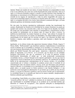 Mara ViverosVigoyas “El concepto de ‘género’ y sus avatares:
Interrogantes en torno a algunas viejas y nuevas controversias”
Pensar (en) género. Teoría y práctica para nuevas cartografías del cuerpo
5
internos. Desde este modelo de sexo único, el cuerpo femenino era comprendido no como
el de in sexo deferente sino como una versión desminuida del cuerpo masculino. Solo en el
siglo XVIII el discurso biomédico empezó a concebir el cuerpo femenino como alteridad; los
anatomistas se concentraron en las diferencias corporales entre los sexos, y la sexuacion se
extendió de los órganos de reproducción a todas las partes imaginables del cuerpo. La
esencia de la feminidad empezó a localizarse en distintas partes del cuerpo, y a lo largo del
siglo XIX se desplazo del útero a los ovarios, hasta ubicarse a comienzos del siglo XX en unas
sustancias químicas, las hormonas sexuales femeninas.
Por otra parte, las técnicas reproductivas médicamente asistidas han transformado los
cuerpos, desplazando las fronteras de la fertilidad de los cuerpos femeninos (se puede por
ejemplo estar encinta a los cincuenta años y más). En el lapso de tres décadas, los límites
del cuerpo que eran percibidos como naturales se transgredieron y transformaron en datos
que pueden ser manipulados con un número cada vez mayor de útiles y técnicas. La
medicina ha transformado los cuerpos humanos en cyborgs,4
para utilizar el concepto de
Haraway. En la tecnociencia, los cuerpos, las identidades y las subjetividades de género son
transformados de tal manera que las nociones de sujeto y las relaciones de poder entre
hombres y mujeres, entre médicos y pacientes, entre seres humanos y objetos han sido
redefinidas.
Igualmente, en los últimos treinta años aparecieron bastantes trabajos (Weeks; Gagnon Y
Simon; Rubin, “Reflexionando”) que desafiaron explicita e implícitamente el esencialismo
sexual al plantear que la sexualidad se constituye en la sociedad y en la historia y que n
esta unívocamente determinada por biología. Muchos de estos trabajos siguieron el camino
abierto por Michel Foucault. Este autor aporto numerosos e importantes elementos al
debate al argumentar, en la Histoire de la Sexualité, que los deseos no son entidades
biológicas preexistentes sino que se constituyen en el curso de prácticas sociales
históricamente determinadas, al señalar que se están produciendo constantemente
sexualidades nuevas, y al hacer hincapié en los aspectos generadores de sexo que tiene la
organización social en detrimento de sus elementos represivos. Su contribución ha dejado
huella en las aproximaciones contemporáneas de las ciencias sociales a la sexualidad,
caracterizadas por el rechazo a interpretar la conducta sexual como el resultado de un
enfrentamiento entre una pulsion natural y una ley social, que funcionara como principio
represivo (Bozon). La sexualidad ya no es percibida hoy como una realidad objetiva que se
puede aislar y se puede asociar en forma exclusiva a una función biológica o a una
institución social encargada de administrarla. Es un termino que se define de muy diversas
formas, y a sea por los discursos científicos o por los actores sociales que la experimentan.
La sexualidad human no es pensable por fuera de los marcos mentales, interpersonales e
histórico-culturales que la posibilitan.
La antropóloga Gayle Rubin, en su clásico articulo “El trafico de mujeres: nototas sobre la
‘economia política’ del sexo”, señalaba la existencia de un sistema de relaciones sociales
que transformaba la sexualidad biológica en un producto de la actividad humana que
denomino el “sistema de sexo/género”, Esta expresión subrayaba la interdependencia
4
Según Donna Haraway, “un cyborg es un organismo cibernético, un híbrido de maquina y organismo, una
criatura de realidad social y también de ficción” (253).
 