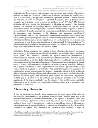 Mara ViverosVigoyas “El concepto de ‘género’ y sus avatares:
Interrogantes en torno a algunas viejas y nuevas controversias”
Pensar (en) género. Teoría y práctica para nuevas cartografías del cuerpo
6
sistémica entre los regimenes matrimoniales y de parentesco que oprimen a las mujeres
(quienes no tienen los “derechos” -privilegios de género- que tienen los hombres sobre
ellas y su sexualidad) y los procesos económicos y políticos globales. También indicaba
que “el sexo tal como lo conocemos -identidad de géneros, deseo y fantasía sexual,
conceptos de la infancia- es en si mismo un producto social” (“Trafico” 45) –En esta
definición del sexo incluía, sin distinguirlas, la identidad de géneros y las fantasías
sexuales. Sin embargo, en un trabajo posterior, a partir del trabajo de Foucault, Rubin
cuestiona la idea de una interdependencia sistemática entre el sexo y el género, a partir de
la consideración de que ha aparecido “un sistema de sexualidad procedente de realizaciones
de parentescos mas tempranas y ha adquirido una autonomía significativa”
(“Reflexionando” 183-184). En contraste con las opiniones enunciadas anteriormente, esta
autora plantea que aunque el género afecta el funcionamiento del sistema sexual y, a su vez,
este tiene manifestaciones de género específicas, el sexo y el género no son la misma cosa,
y constituyen la base de dos áreas distintas de la práctica social. Por tanto, indica que “es
absolutamente esencial analizar separadamente género y sexualidad si se desea reflejar con
mayor fidelidad sus existencias sociales distintas” (184).
En la última década aparece un nuevo debate en torno a la noción de género y su relación
con el sexo y la sexualidad, promovidos por activistas y universitarios bajo el nombre de
teoría queer5
. Esta tendencia, inspirada en algunos desarrollos posmodernos y
posestructuralista, reprocha a los movimientos procedentes feministas, lesbianos y gays,
haberse centrado en la cuestión de las identidades colectivas constituidas sin cuestionar la
categoría de oposición binaria (hombres/mujeres, homosexuales/heterosexuales). Se trataría
entonces de superar el género sub-virtiendo las categorías de sexos y sexualidad. El interés
por el género se funda en el como “representación” casi teatral (“performatividad”) cuyo
sentido puede ser asignado por el individuo. Para Butler (“Variaciones”), reconocida por
muchos como una de las principales teorías queer, -auque ella misma se define a si misma
sobre todo como feminista-, el género es “el resultado de un proceso mediante el cual las
personas recibimos significados culturales, pero también los innovamos”. Igualmente,
sostiene que el discurso sobre la identidad del género es inherente a las ficciones
reguladoras de la heterosexualidad, y de las mujeres y los hombres como realidades
coherentes y, en el último caso, antagónicas analíticas, como sexo y naturaleza, que
conducen a la univocidad.
Diferencia y diferencias
Si bien las interrogaciones actuales sobre una categoría universal y esencial de mujer son
una reacción contemporánea a un problema contemporáneo, también hacen eco a una
inquietud constante en la historia del feminismo: la del lugar de la diferencia. En su libro
Iusticia interrupta. Reflexiones criticas desde la posición post-socialista, Nancy Fraser
analiza la forma como el feminismo en el siglo xx ha debatido en torno a la diferencia y a
los deslizamientos de sus significado en el movimiento. Esta diferencia dejo de significar
“diferencia de género” para convertirse en “diferencia entre mujeres” y luego en
5
Quee bizarro, inicialmente era un adjetivo insultante para referirse a los homosexuales. Posteriormente fue
reivindicado para afirmar y reunir todos los comportamientos distintos a los promulgados por la
heterosexualidad normativa (Bourcier 9-18)
 
